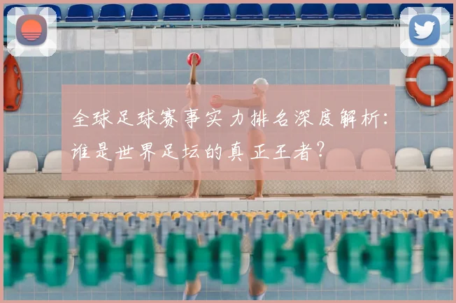 全球足球赛事实力排名深度解析：谁是世界足坛的真正王者？