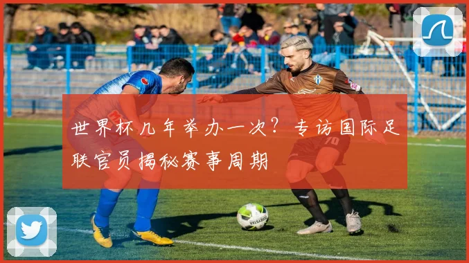 世界杯几年举办一次？专访国际足联官员揭秘赛事周期