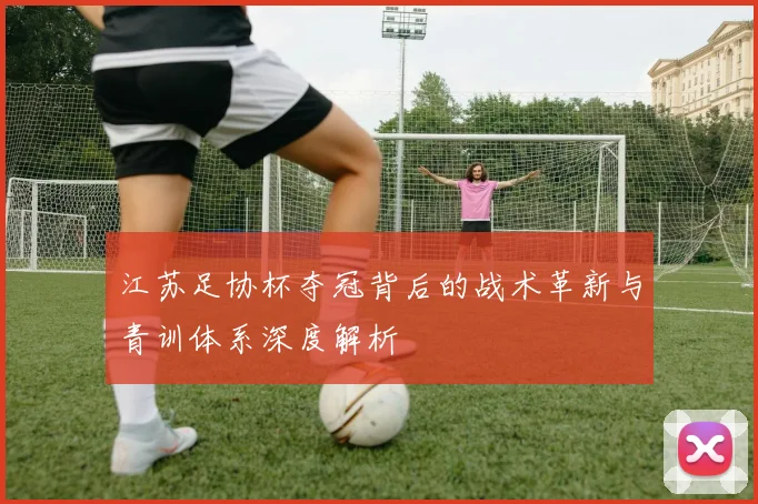 江苏足协杯夺冠背后的战术革新与青训体系深度解析