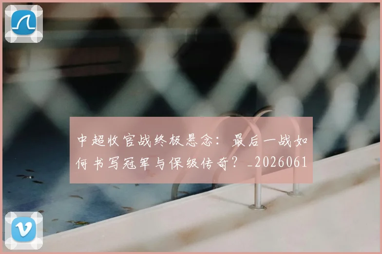 中超收官战终极悬念：最后一战如何书写冠军与保级传奇？_20260610190359