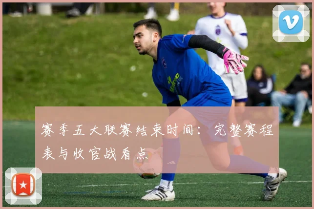 赛季五大联赛结束时间：完整赛程表与收官战看点