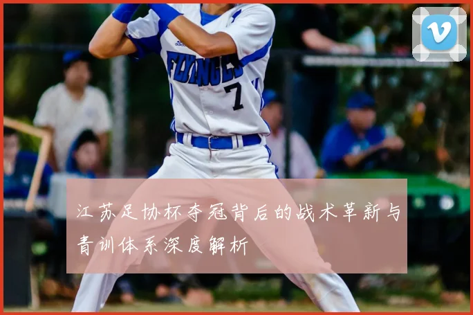 江苏足协杯夺冠背后的战术革新与青训体系深度解析