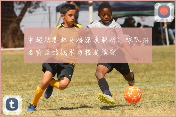 中超联赛积分榜深度解析：球队排名背后的战术与格局演变